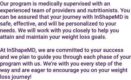 Our program is medically supervised with an experienced team of providers and nutritionists. You can be assured that your journey with InShapeMD is safe, effective, and will be personalized to your needs. We will work with you closely to help you attain and maintain your weight loss goals. At InShapeMD, we are committed to your success and we plan to guide you through each phase of your program with us. We’re with you every step of the way and are eager to encourage you on your weight loss journey!