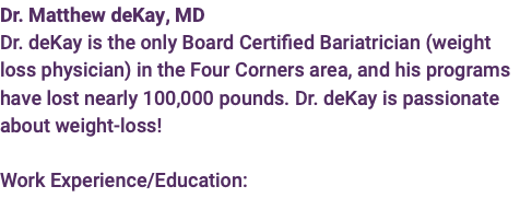 Dr. Matthew deKay, MD  Dr. deKay is the only Board Certified Bariatrician (weight loss physician) in the Four Corners area, and his programs have lost nearly 100,000 pounds. Dr. deKay is passionate about weight-loss!  Work Experience/Education: