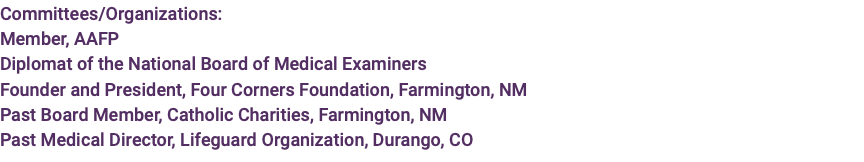 Committees/Organizations: Member, AAFP Diplomat of the National Board of Medical Examiners Founder and President, Four Corners Foundation, Farmington, NM Past Board Member, Catholic Charities, Farmington, NM Past Medical Director, Lifeguard Organization, Durango, CO