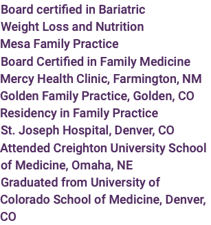 Board certified in Bariatric Weight Loss and Nutrition  Mesa Family Practice Board Certified in Family Medicine Mercy Health Clinic, Farmington, NM Golden Family Practice, Golden, CO Residency in Family Practice St. Joseph Hospital, Denver, CO Attended Creighton University School of Medicine, Omaha, NE Graduated from University of Colorado School of Medicine, Denver, CO